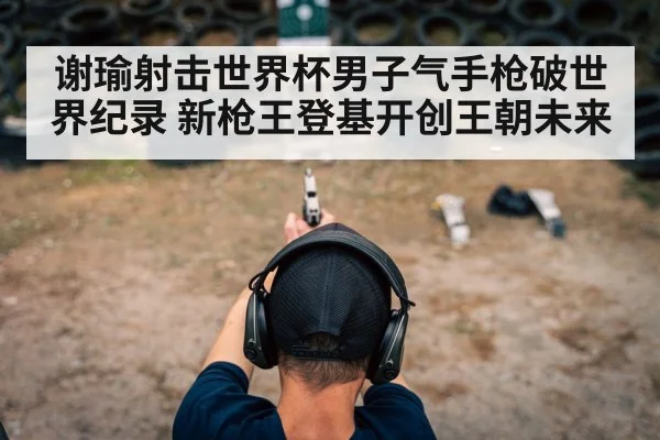 谢瑜射击世界杯男子气手枪破世界纪录 新枪王登基开创王朝未来